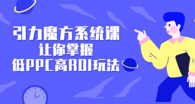 【副业2792期】引力魔方广告投放培训：玩转低PPC高ROI玩法