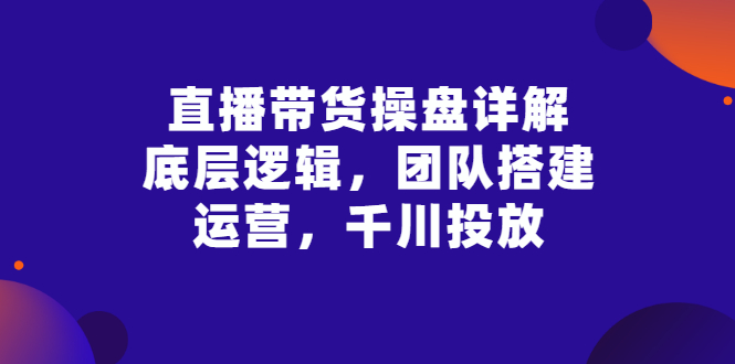 抖音直播带货的详细流程：底层逻辑，团队搭建，直播运营，千川投放