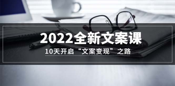 【副业3434期】如何写文案赚钱：10天开启“文案变现”之路~2022全新文案课