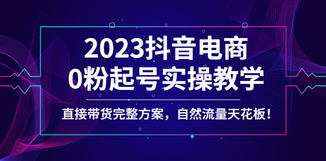 抖音电商带货怎么操作：2023抖音电商0粉起号，直接带货实操教学